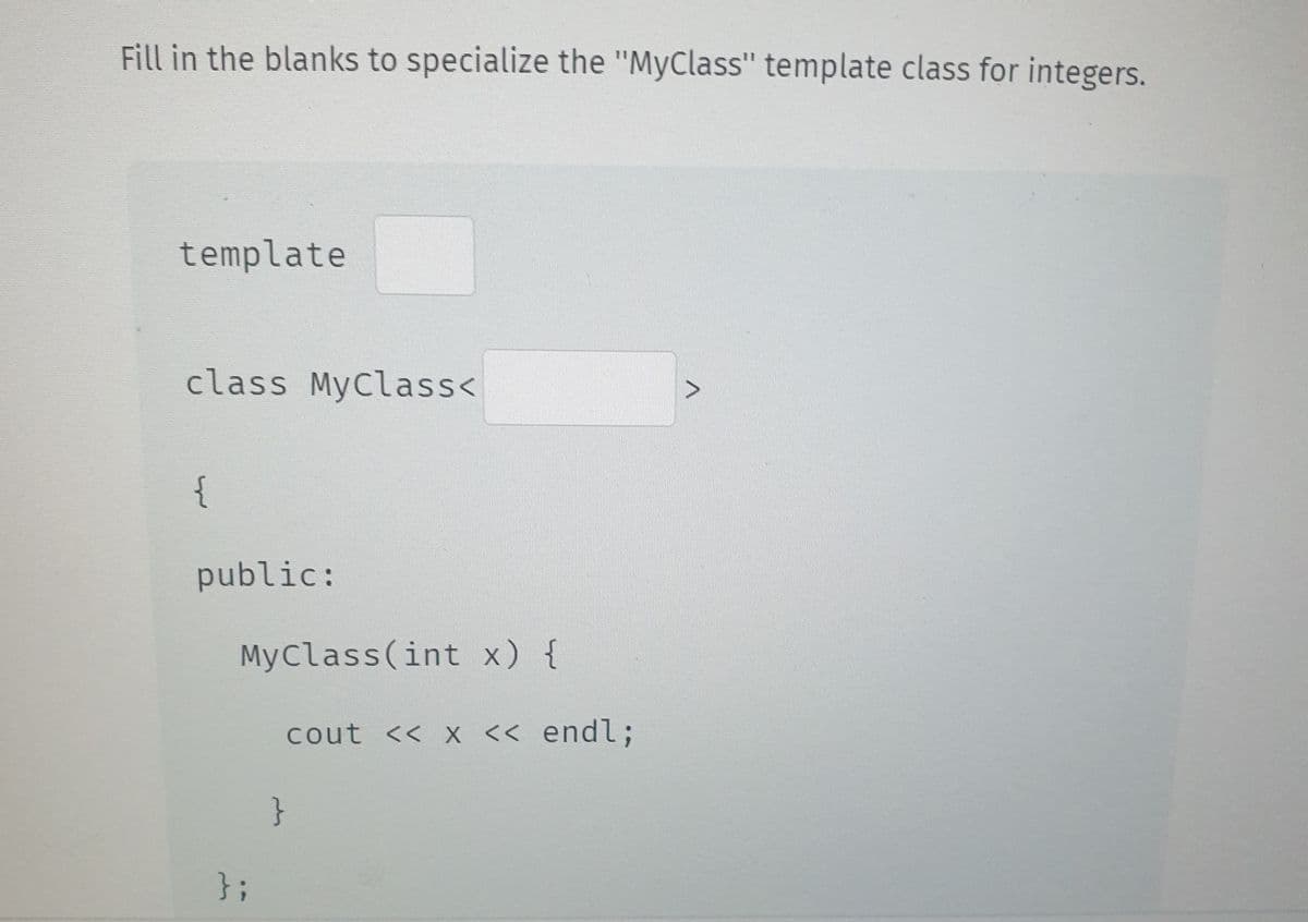 Fill in the blanks to specialize the "MyClass" template class for integers.
template
class MyClass<
{
public:
MyClass(int x) {
};
cout << x << endl;
}
