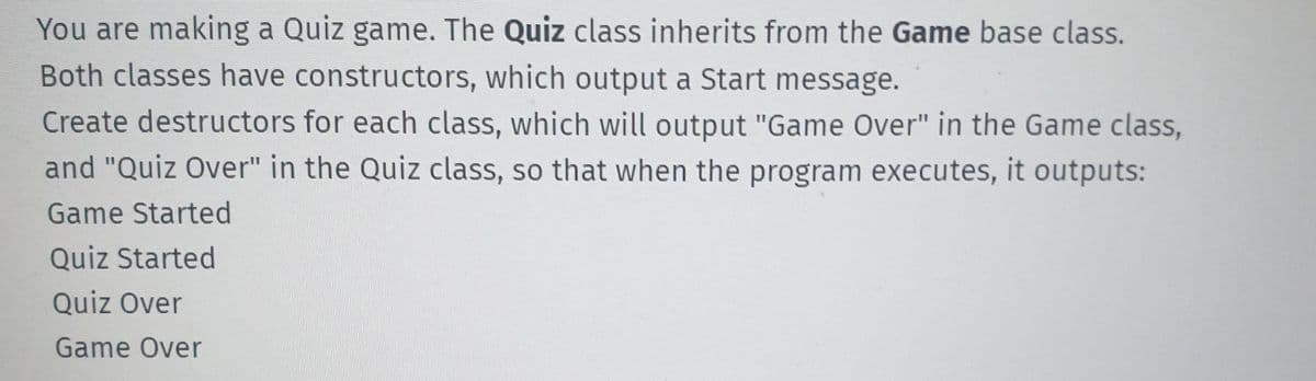 You are making a Quiz game. The Quiz class inherits from the Game base class.
Both classes have constructors, which output a Start message.
Create destructors for each class, which will output "Game Over" in the Game class,
and "Quiz Over" in the Quiz class, so that when the program executes, it outputs:
Game Started
Quiz Started
Quiz Over
Game Over