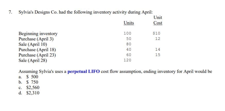 7. Sylvia's Designs Co. had the following inventory activity during April:
Unit
Units
Cost
Beginning inventory
Purchase (April 3)
Sale (April 10)
Purchase (April 18)
Purchase (April 23)
Sale (April 28)
100
$10
50
12
80
40
14
60
15
120
Assuming Sylvia's uses a perpetual LIFO cost flow assumption, ending inventory for April would be
a. $ 500
b. $ 750
c. $2,560
d. $2,310
