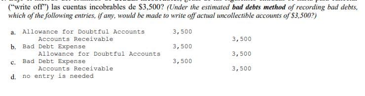 ("write off") las cuentas incobrables de $3,500? (Under the estimated bad debts method of recording bad debts,
which of the following entries, if any, would be made to write off actual uncollectible accounts of $3,500?)
3,500
a. Allowance for Doubtful Accounts
Accounts Receivable
3,500
b. Bad Debt Expense
3,500
Allowance for Doubtful Accounts
3,500
c.
Bad Debt Expense
3,500
Accounts Receivable
3,500
d. no entry is needed
