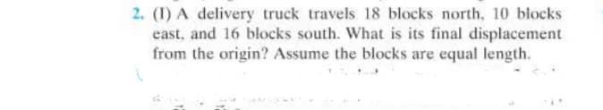 2. (1) A delivery truck travels 18 blocks north, 10 blocks
east, and 16 blocks south. What is its final displacement
from the origin? Assume the blocks are equal length.
