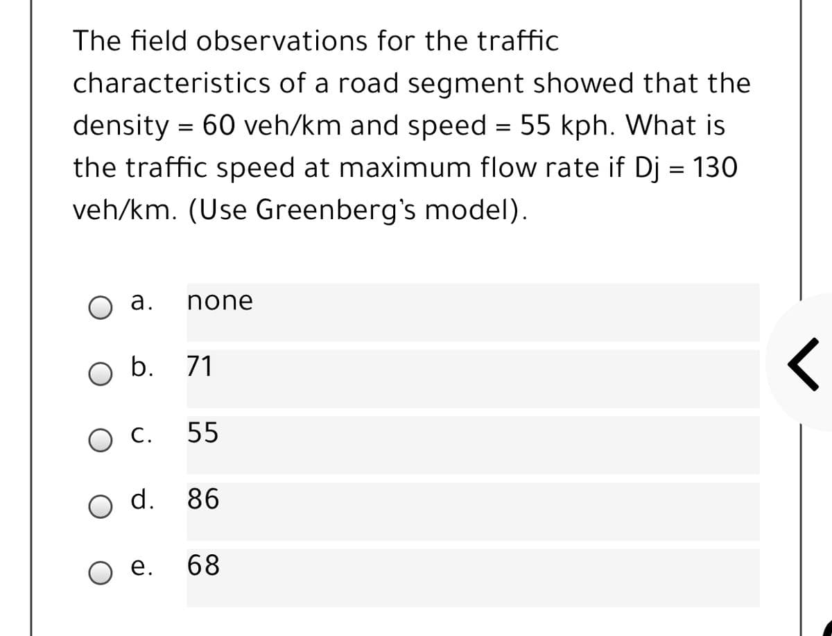 The field observations for the traffic
characteristics of a road segment showed that the
density = 60 veh/km and speed = 55 kph. What is
the traffic speed at maximum flow rate if Dj = 130
veh/km. (Use Greenberg's model).
а.
none
b.
71
O C.
55
o d.
86
O e.
68
