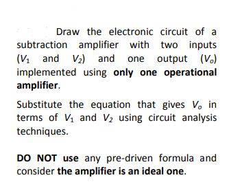 Draw the electronic circuit of a
subtraction amplifier with two inputs
(V. and V2) and one output (V.)
implemented using only one operational
amplifier.
Substitute the equation that gives V. in
terms of Vi and V2 using circuit analysis
techniques.
DO NOT use any pre-driven formula and
consider the amplifier is an ideal one.
