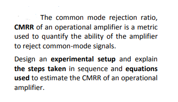 The common mode rejection ratio,
CMRR of an operational amplifier is a metric
used to quantify the ability of the amplifier
to reject common-mode signals.
Design an experimental setup and explain
the steps taken in sequence and equations
used to estimate the CMRR of an operational
amplifier.
