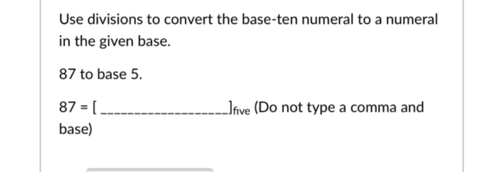 Use divisions to convert the base-ten numeral to a numeral
in the given base.
87 to base 5.
87 = [.
- Jíve (Do not type a comma and
base)
