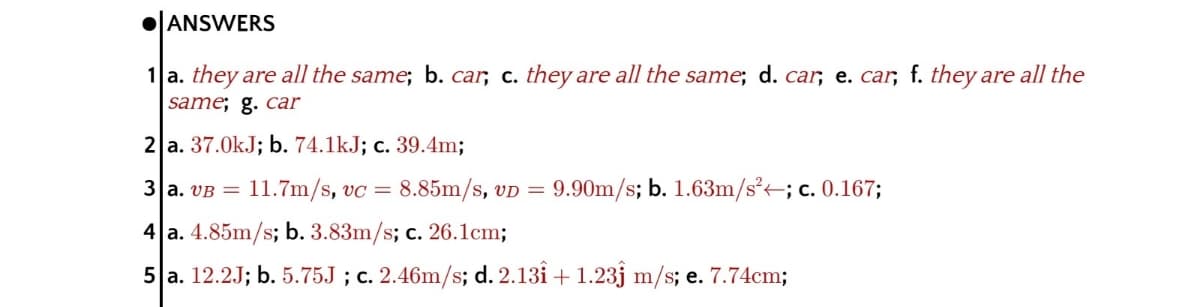 ANSWERS
1 a. they are all the same; b. car, c. they are all the same; d. car, e. car, f. they are all the
same; g. car
2 a. 37.0kJ; b. 74.1kJ; c. 39.4m;
3 a. VB =
11.7m/s, vc = 8.85m/s, vD =
9.90m/s; b. 1.63m/s²-; c. 0.167;
4 a. 4.85m/s; b. 3.83m/s; c. 26.1cm;
5 a. 12.2J; b. 5.75J ; c. 2.46m/s; d. 2.13i + 1.23j m/s; e. 7.74cm;
