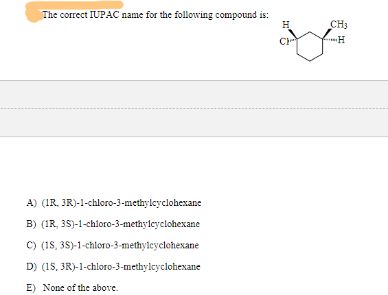 The correct IUPAC name for the following compound is:
H
CH3
C
H
A) (1R, 3R)-1-chloro-3-methylcyclohexane
B) (1R, 3S)-1-chloro-3-methylcyclohexane
C) (1S, 3S)-1-chloro-3-methylcyclohexane
D) (1S, 3R)-1-chloro-3-methylcyclohexane
E) None of the above.
