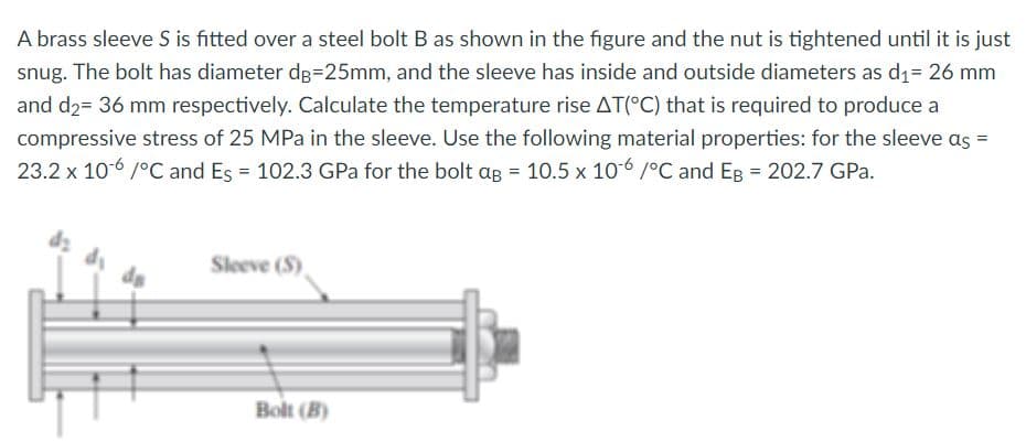 A brass sleeve S is fitted over a steel bolt B as shown in the figure and the nut is tightened until it is just
snug. The bolt has diameter dg=25mm, and the sleeve has inside and outside diameters as d1= 26 mm
and d2= 36 mm respectively. Calculate the temperature rise AT(°C) that is required to produce a
compressive stress of 25 MPa in the sleeve. Use the following material properties: for the sleeve as =
23.2 x 106 /°C and Es = 102.3 GPa for the bolt ag = 10.5 x 106 /°C and Eg = 202.7 GPa.
Sleeve (S)
Bolt (B)
