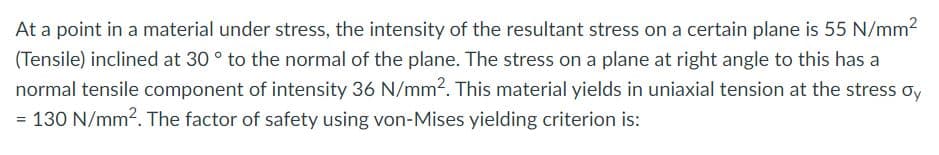 At a point in a material under stress, the intensity of the resultant stress on a certain plane is 55 N/mm2
(Tensile) inclined at 30 ° to the normal of the plane. The stress on a plane at right angle to this has a
normal tensile component of intensity 36 N/mm2. This material yields in uniaxial tension at the stress oy
= 130 N/mm?. The factor of safety using von-Mises yielding criterion is:
%3D
