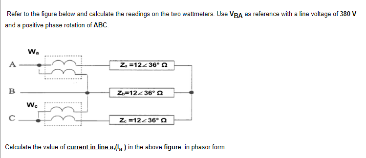 Refer to the figure below and calculate the readings on the two wattmeters. Use VBA as reference with a line voltage of 380 V
and a positive phase rotation of ABC.
Wa
A
Za =12/36° 2
B
Zb=12-36° 2
Wc
Zc =12-36°
Calculate the value of current in line a, (la) in the above figure in phasor form.