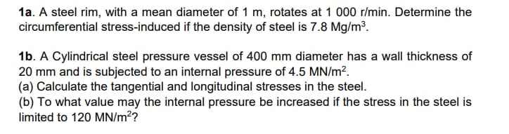 1a. A steel rim, with a mean diameter of 1 m, rotates at 1 000 r/min. Determine the
circumferential stress-induced if the density of steel is 7.8 Mg/m³.
1b. A Cylindrical steel pressure vessel of 400 mm diameter has a wall thickness of
20 mm and is subjected to an internal pressure of 4.5 MN/m².
(a) Calculate the tangential and longitudinal stresses in the steel.
(b) To what value may the internal pressure be increased if the stress in the steel is
limited to 120 MN/m²?
