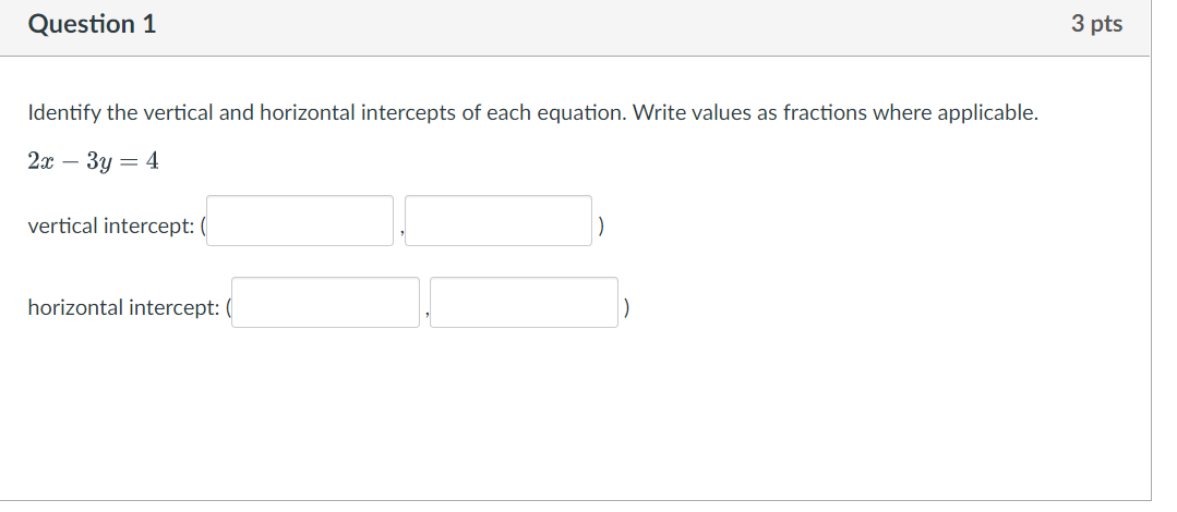 Question 1
Identify the vertical and horizontal intercepts of each equation. Write values as fractions where applicable.
2x - 3y = = 4
vertical intercept: (
horizontal intercept:
3 pts