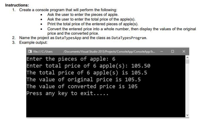 Instructions:
1. Create a console program that will perform the following:
Ask the user to enter the pieces of apple.
• Ask the user to enter the total price of the apple(s).
• Print the total price of the entered pieces of apple(s).
Convert the entered price into a whole number, then display the values of the original
price and the converted price.
2. Name the project as DataTypesApp and the class as DataTypesProgram.
3. Example output:
O file///C/Users
/Documents/Visual Studio 2015/Projects/ConsoleApp/ConsoleApp/b.
Enter the pieces of apple: 6
Enter total price of 6 apple(s): 105.50
The total price of 6 apple(s) is 105.5
The value of original price is 105.5
The value of converted price is 105
Press any key to exit.....
