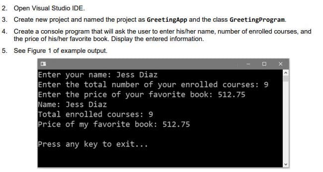 2. Open Visual Studio IDE.
3. Create new project and named the project as GreetingApp and the class GreetingProgram.
4. Create a console program that will ask the user to enter his/her name, number of enrolled courses, and
the price of his/her favorite book. Display the entered information.
5. See Figure 1 of example output.
Enter your name: Jess Diaz
Enter the total number of your enrolled courses: 9
Enter the price of your favorite book: 512.75
Name: Jess Diaz
Total enrolled courses: 9
Price of my favorite book: 512.75
Press any key to exit...

