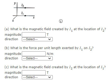 (a) What is the magnetic field created by I, at the location of I,?
magnitude
T
direction --Select---
(b) What is the force per unit length exerted by I, on I,?
| N/m
magnitude
directio
---Select---
(c) What is the magnetic field created by I, at the location of I,?
magnitude
direction
---Select--
