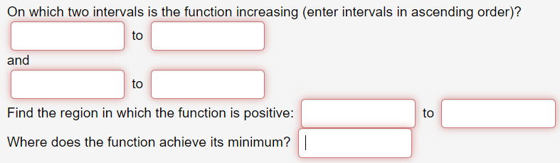 On which two intervals is the function increasing (enter intervals in ascending order)?
to
and
to
Find the region in which the function is positive:
to
Where does the function achieve its minimum?|
