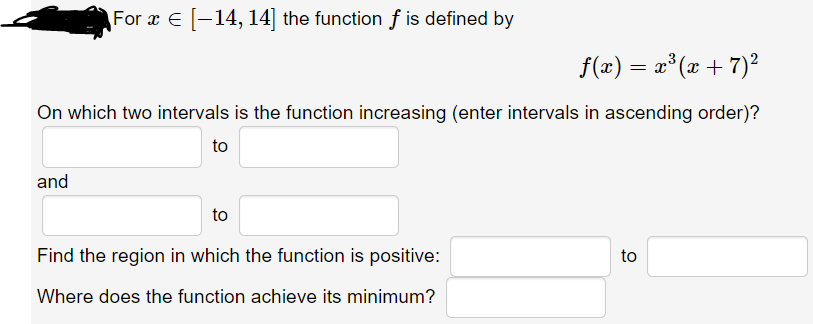 For x E [-14, 14] the function f is defined by
f(æ) = æ°(x + 7)²
On which two intervals is the function increasing (enter intervals in ascending order)?
to
and
to
Find the region in which the function is positive:
to
Where does the function achieve its minimum?
