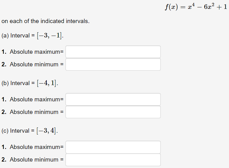 f(x) = x – 6x² + 1
on each of the indicated intervals.
(a) Interval = [-3, – 1].
1. Absolute maximum=
2. Absolute minimum =
(b) Interval = [-4, 1].
1. Absolute maximum=
2. Absolute minimum =
(c) Interval = [-3, 4].
1. Absolute maximum=
2. Absolute minimum =
