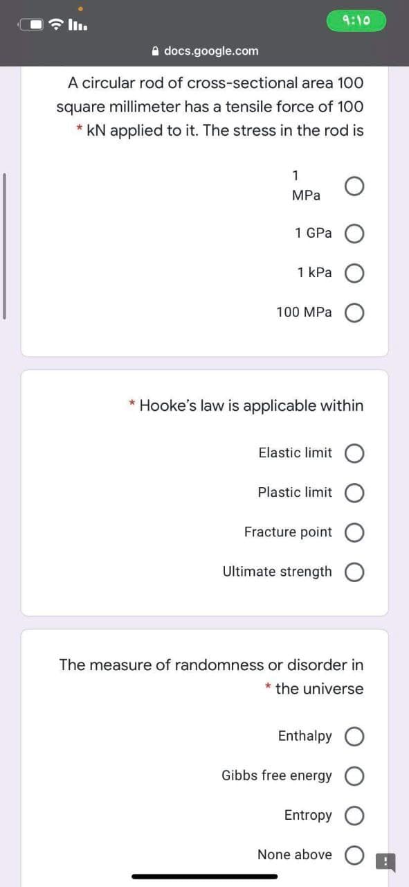 令l。
9:10
A docs.google.com
A circular rod of cross-sectional area 100
square millimeter has a tensile force of 100
* kN applied to it. The stress in the rod is
1
MPa
1 GPa
1 kPa
100 MPa
* Hooke's law is applicable within
Elastic limit O
Plastic limit
Fracture point
Ultimate strength
The measure of randomness or disorder in
* the universe
Enthalpy
Gibbs free energy
Entropy
None above
