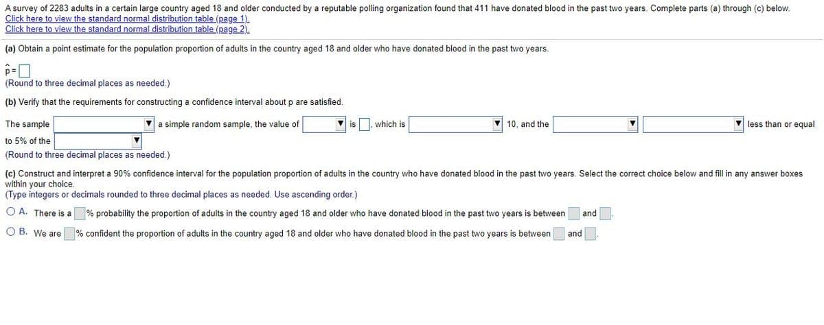 A survey of 2283 adults in a certain large country aged 18 and older conducted by a reputable polling organization found that 411 have donated blood in the past two years. Complete parts (a) through (c) below.
Click here to view the standard normal distribution table (page 1).
Click here to view the standard normal distribution table (page 2).
(a) Obtain a point estimate for the population proportion of adults in the country aged 18 and older who have donated blood in the past two years.
(Round to three decimal places as needed.)
(b) Verify that the requirements for constructing a confidence interval about p
satisfied.
The sample
a simple random sample, the value of
V is I. which is
V 10, and the
V less than or equal
to 5% of the
(Round to three decimal places as needed.)
(c) Construct and interpret a 90% confidence interval for the population proportion of adults in the country who have donated blood in the past two years. Select the correct choice below and fill in any answer boxes
within your choice.
(Type integers or decimals rounded to three decimal places as needed. Use ascending order.)
O A. There is a
% probability the proportion of adults in the country aged 18 and older who have donated blood in the past two years is between
and
O B. We are
% confident the proportion of adults in the country aged 18 and older who have donated blood in the past two years is between
and
