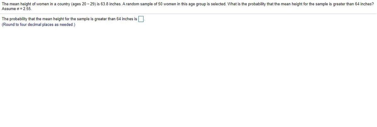 The mean height of women in a country (ages 20 - 29) is 63.8 inches. A random sample of 50 women in this age group is selected. What is the probability that the mean height for the sample is greater than 64 inches?
Assume o = 2.55.
The probability that the mean height for the sample is greater than 64 inches is
(Round to four decimal places as needed.)
