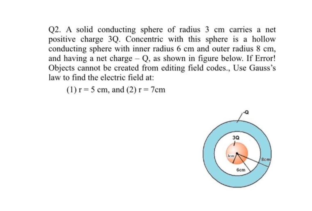 Q2. A solid conducting sphere of radius 3 cm carries a net
positive charge 3Q. Concentric with this sphere is a hollow
conducting sphere with inner radius 6 cm and outer radius 8 cm,
and having a net charge Q, as shown in figure below. If Error!
Objects cannot be created from editing field codes., Use Gauss's
law to find the electric field at:
(1) r = 5 cm, and (2) r = 7cm
3Q
Jcm
8cm/
6cm
