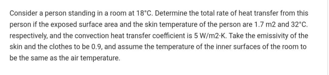 Consider a person standing in a room at 18°C. Determine the total rate of heat transfer from this
person if the exposed surface area and the skin temperature of the person are 1.7 m2 and 32°C.
respectively, and the convection heat transfer coefficient is 5 W/m2-K. Take the emissivity of the
skin and the clothes to be 0.9, and assume the temperature of the inner surfaces of the room to
be the same as the air temperature.
