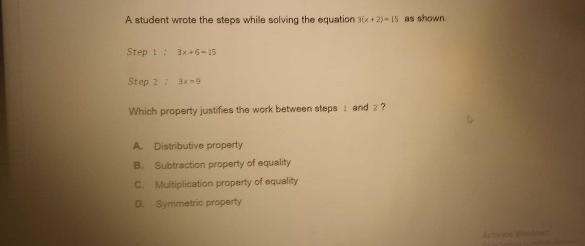 A student wrote the steps while solving the equation 3(x+2)= 15 as shown.
Step 1: 3x+6= 15
Step 2 : 3x = 9
Which property justifies the work between steps 1 and 2 ?
A. Distributive property
B. Subtraction property of equality
C. Multiplication property of equality
D. Symmetric property
Activate Windows
