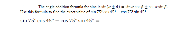 The angle addition formula for sine is sin(a+B) = sin a cos ß ± cos a sin B.
Use this formula to find the exact value of sin 75° cos 45° - cos 75° sin 45°.
sin 75° cos 45° - cos 75° sin 45º =