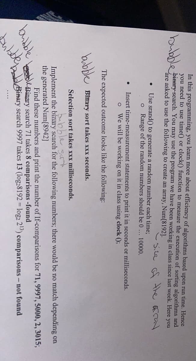 In this programming, you learn more about efficiency of algorithms based upon run time. Hence
you need to use time() or clock() function to measure the execution of sorting algorithms and
bubble binary-search. You may use the program we have been working in class since last week. Here you
are asked to use the following to create an array, Num[8192].
size of the array
● Use srand() to generate a random number each time;
●
bubble
bubble
ubble
o Range of the random numbers should be 0... 10000.
The expected outcome looks like the following:
Binary sort takes xxx seconds.
Insert time-measurement statements to print it in seconds or milliseconds.
O We will be working on it in class using clock ();
Selection sort takes xxx milliseconds.
bubble sort
Implement the binary search for the following numbers; there would be no match depending on
the generated Num[8942]
Find these numbers and print the number of If-comparisons for 71, 9997, 5000, 2, 3015;
Binary search 71 takes 8 comparisons-found
Binary search 9997 takes 13 (log28192 = log2 2¹3) comparisons - not found