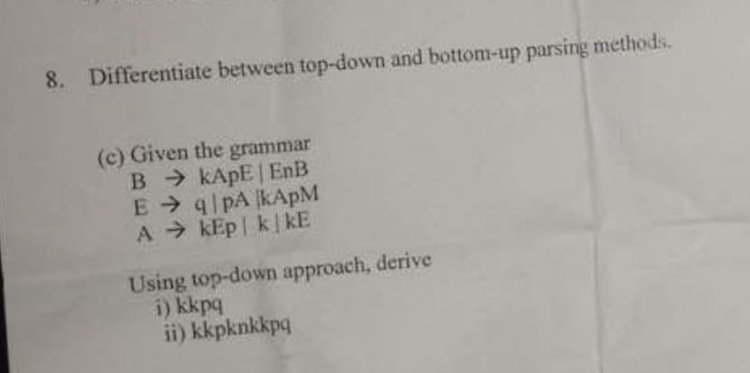 8.
Differentiate between top-down and bottom-up parsing methods.
(c) Given the grammar
B KAPE EnB
E q pA KAPM
A > kEp| kkE
Using top-down approach, derive
i) kkpq
ii) kkpknkkpq

