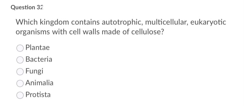 Question 32
Which kingdom contains autotrophic, multicellular, eukaryotic
organisms with cell walls made of cellulose?
Plantae
Bacteria
Fungi
Animalia
Protista
