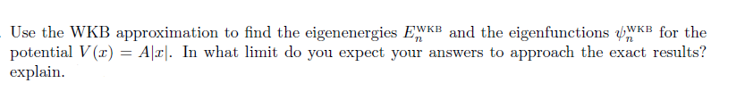Use the WKB approximation to find the eigenenergies EWKB and the eigenfunctions WKB for the
potential V (r) = A|r|. In what limit do you expect your answers to approach the exact results?
explain.
