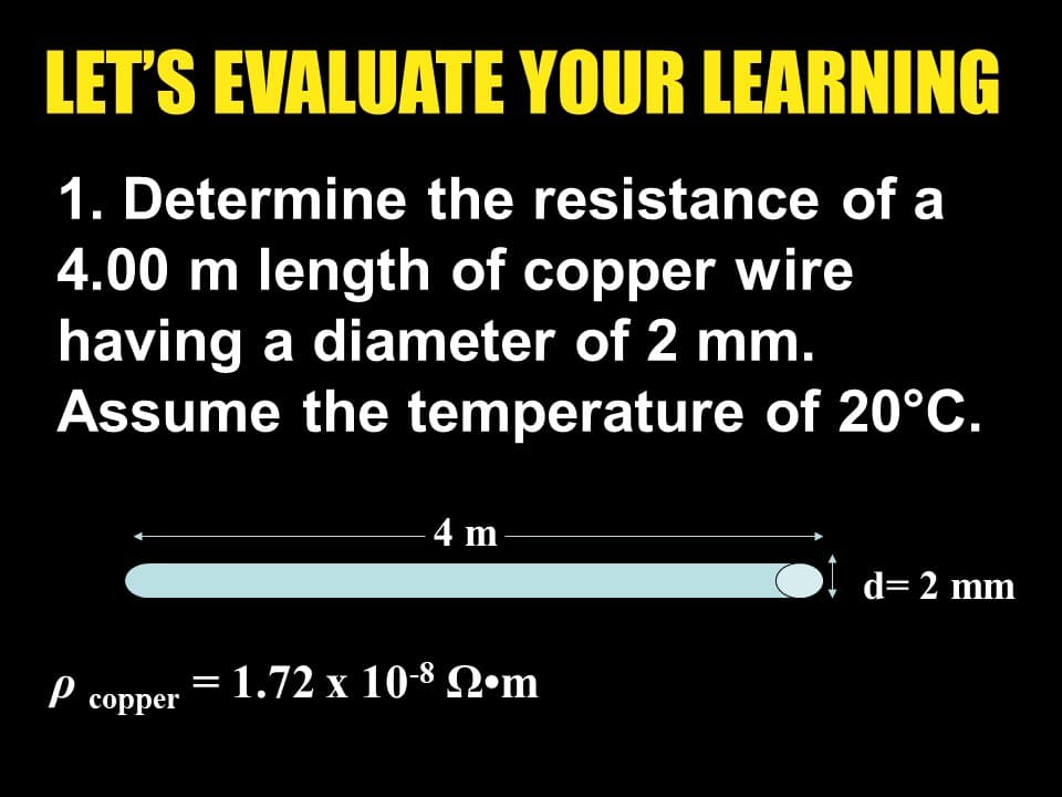 LET'S EVALUATE YOUR LEARNING
1. Determine the resistance of a
4.00 m length of copper wire
having a diameter of 2 mm.
Assume the temperature of 20°C.
-4 m
d= 2 mm
Р соpper
- 1.72 x 10-8 Ωm
