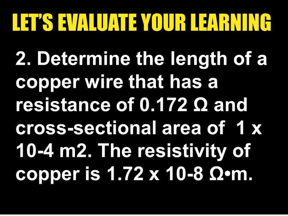 LET'S EVALUATE YOUR LEARNING
2. Determine the length of a
copper wire that has a
resistance of 0.172 Q and
cross-sectional area of 1 x
10-4 m2. The resistivity of
copper is 1.72 x 10-8 Q•m.
