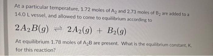 At a particular temperature, 1.72 moles of A2 and 2.73 moles of B2 are added to a
14.0 L vessel, and allowed to come to equilibrium according to
2A₂B(g) 2A2(g) + B2(g)
At equilibrium 1.78 moles of A₂B are present. What is the equilibrium constant, K,
for this reaction?