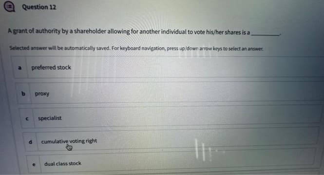 Question 12
A grant of authority by a shareholder allowing for another individual to vote his/her shares is a
Selected answer will be automatically saved. For keyboard navigation, press up/down arrow keys to select an answer.
a preferred stock
b
C
d
proxy
specialist
cumulative voting right
dual class stock
