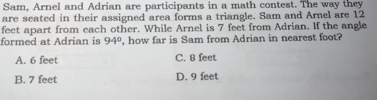 Sam, Arnel and Adrian are participants in a math contest. The way they
are seated in their assigned area forms a triangle. Sam and Arnel are 12
feet apart from each other. While Arnel is 7 feet from Adrian. If the angle
formed at Adrian is 94°, how far is Sam from Adrian in nearest foot?
A. 6 feet
C. 8 feet
B. 7 feet
D. 9 feet
