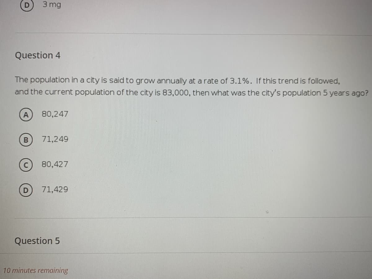 3 mg
Question 4
The population in a city is said to grow annually at a rate of 3.1%. If this trend is followed,
and the current population of the city is 83,000, then what was the city's population 5 years ago?
80,247
71,249
(c) 80,427
71,429
Question 5
10 minutes remaining
