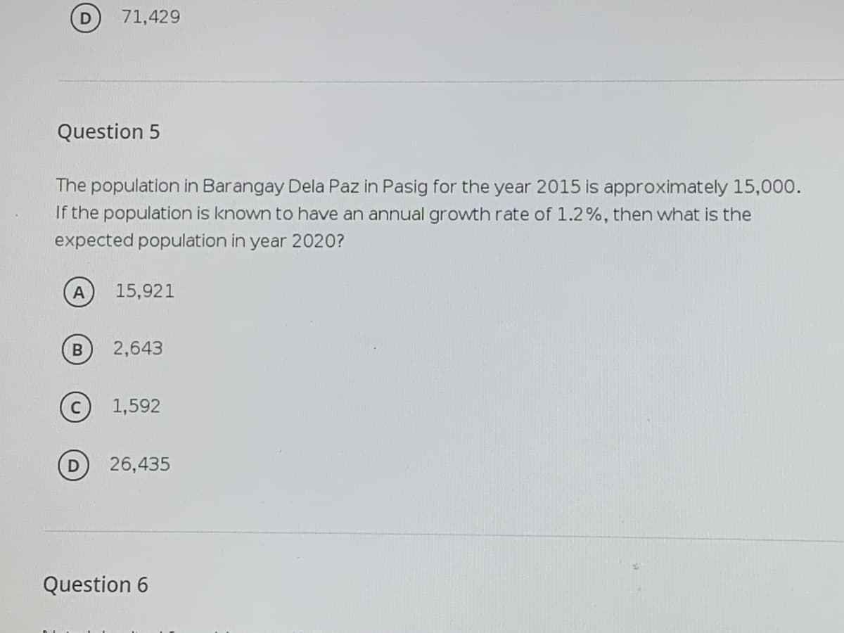 71,429
Question 5
The population in Barangay Dela Paz in Pasig for the year 2015 is approximately 15,000.
If the population is known to have an annual growth rate of 1.2%, then what is the
expected population in year 2020?
15,921
2,643
1,592
26,435
Question 6
