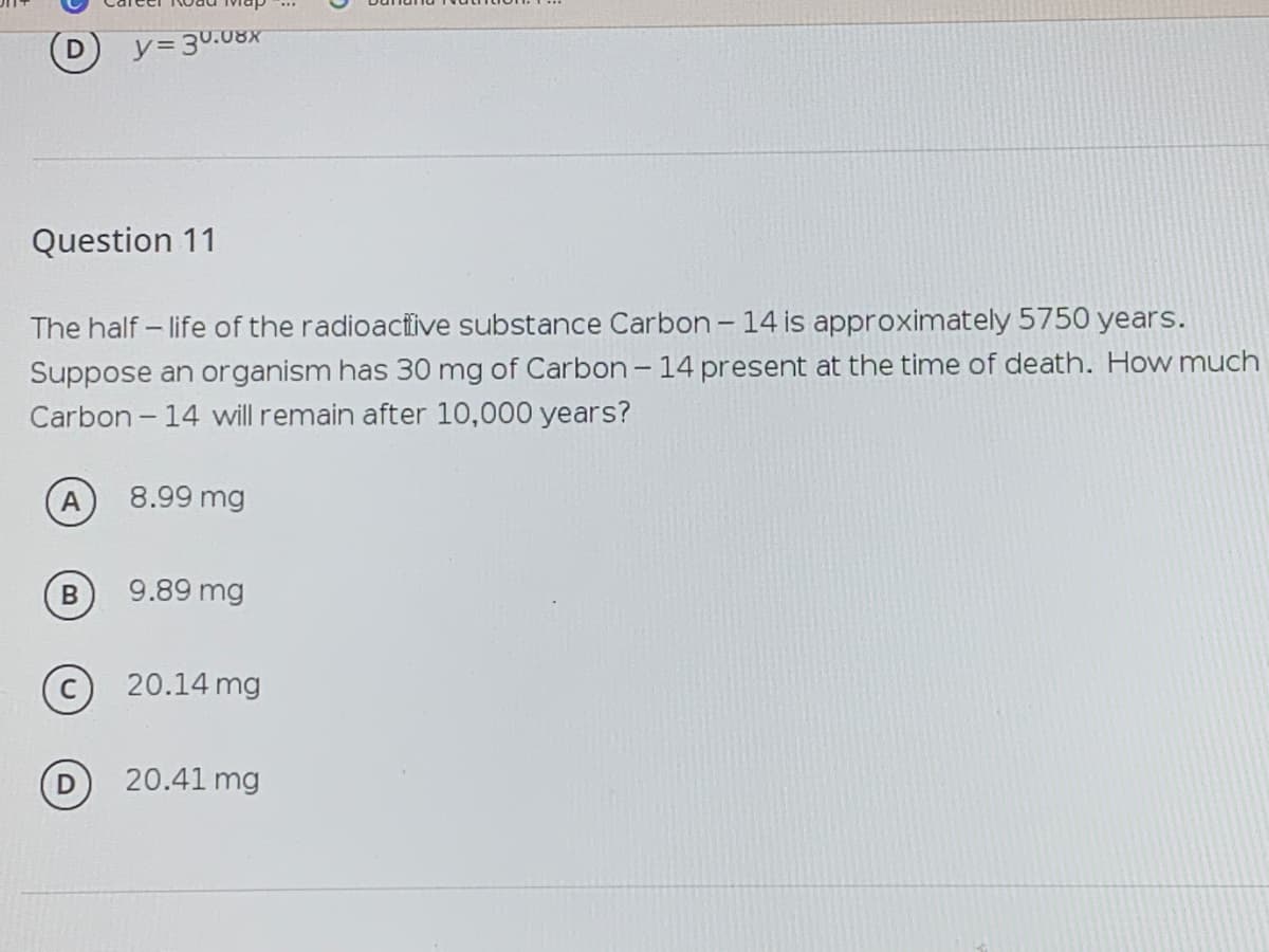 y=30.08X
Question 11
The half - life of the radioactive substance Carbon- 14 is approximately 5750 years.
Suppose an organism has 30 mg of Carbon- 14 present at the time of death. How much
Carbon - 14 will remain after 10,000 years?
A
8.99 mg
9.89 mg
20.14 mg
20.41 mg
