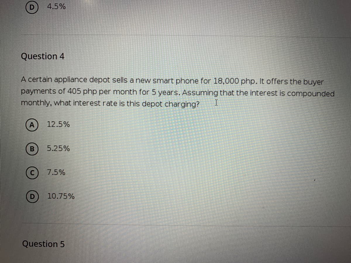 4.5%
Question 4
A certain appliance depot sells a new smart phone for 18,000 php. It offers the buyer
payments of 405 php per month for 5 years. Assuming that the interest is compounded
monthly, what interest rate is this depot charging?
12.5%
5.25%
(c) 7.5%
10.75%
Question 5
