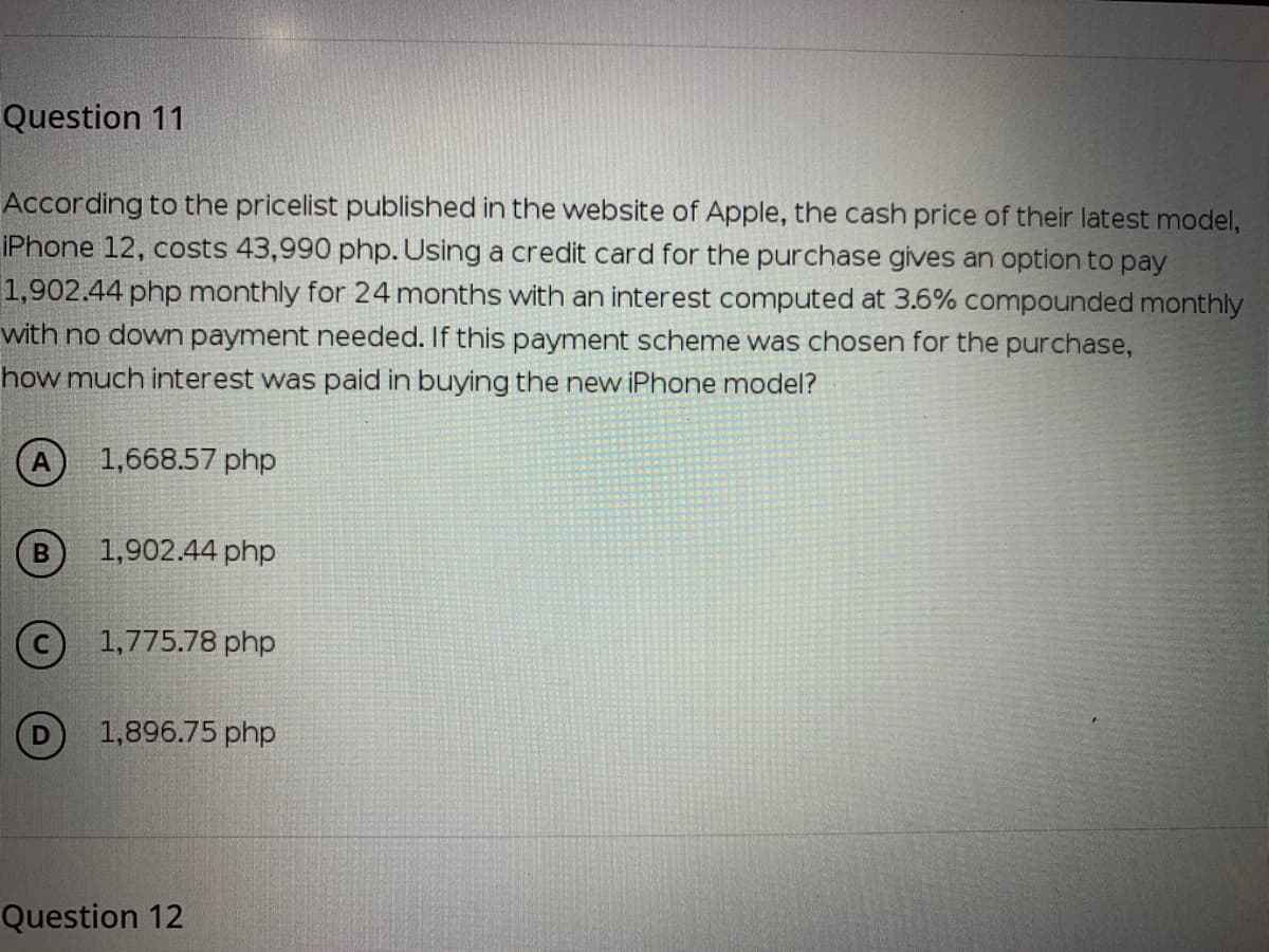 Question 11
According to the pricelist published in the website of Apple, the cash price of their latest model,
IPhone 12, costs 43,990 php. Using a credit card for the purchase gives an option to pay
1,902.44 php monthly for 24 months with an interest computed at 3.6% compounded monthly
with no down payment needed. If this payment scheme was chosen for the purchase,
how much interest was paid in buying the new iPhone model?
A) 1,668.57 php
1,902.44 php
© 1,775.78 php
1,896.75 php
Question 12
