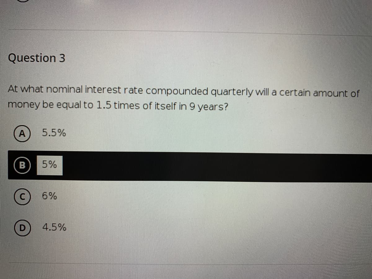 Question 3
At what nominal interest rate compounded quarterly will a certain amount of
money be equal to 1.5 times of itself in 9 years?
A
5.5%
5%
6%
4.5%
