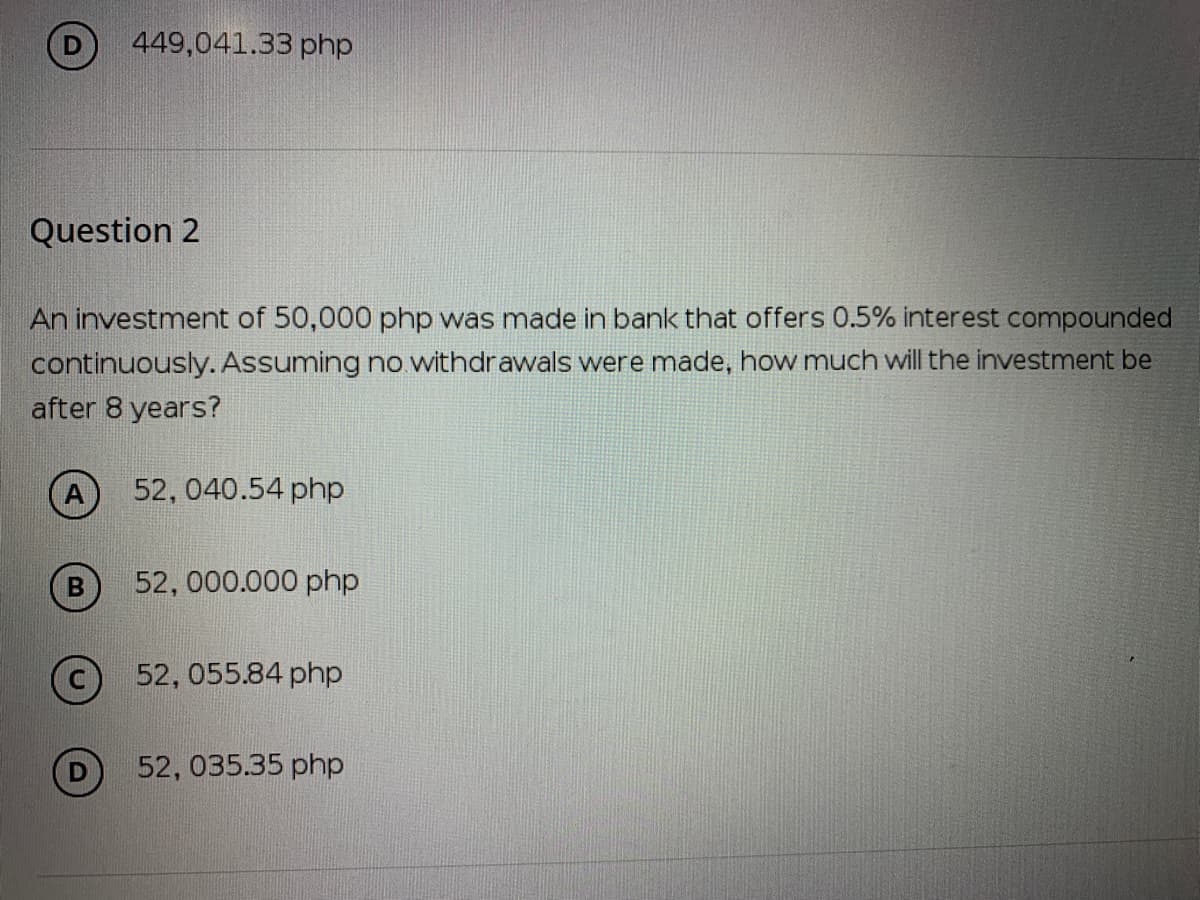 449,041.33 php
Question 2
An investment of 50,000 php was made in bank that offers 0.5% interest compounded
continuously. Assuming no withdrawals were made, how much will the investment be
after 8 years?
52, 040.54 php
52, 000.000 php
52, 055.84 php
52, 035.35 php
