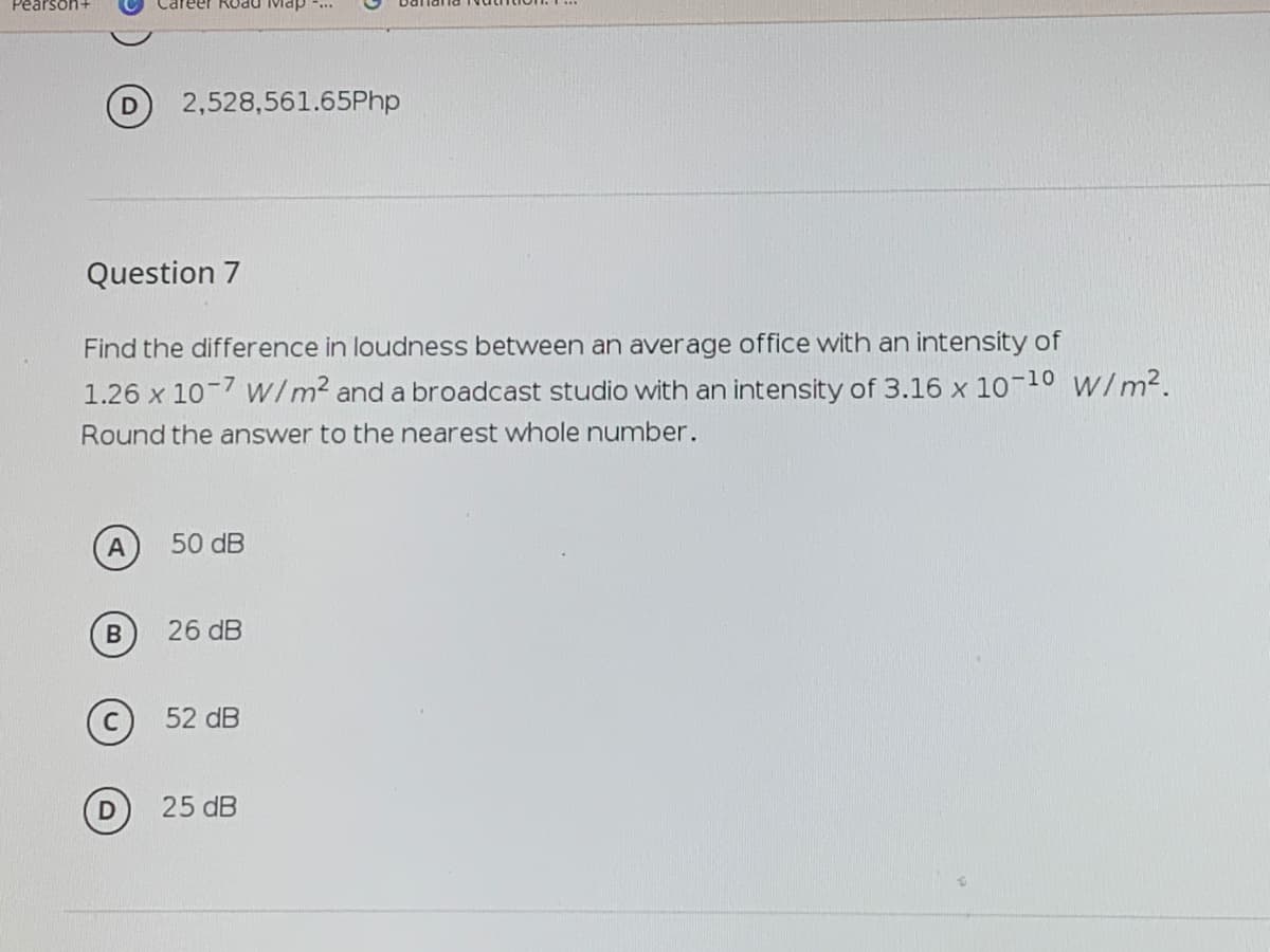 Pearson-
Road Map ...
D 2,528,561.65Php
Question 7
Find the difference in loudness between an average office with an intensity of
1.26 x 10-7 w/m2 and a broadcast studio with an intensity of 3.16 x 1010 W/m2.
Round the answer to the nearest whole number.
50 dB
26 dB
(c) 52 dB
25 dB
