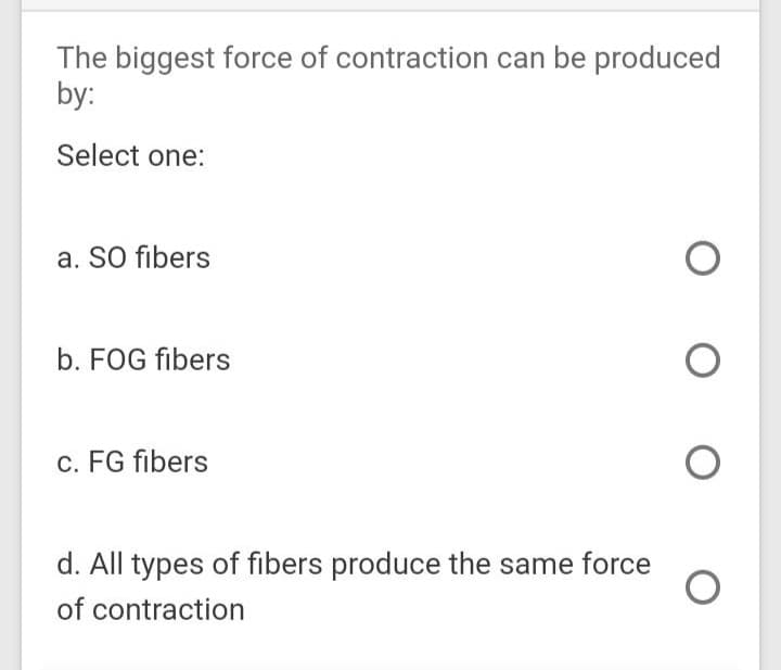 The biggest force of contraction can be produced
by:
Select one:
a. SO fibers
b. FOG fibers
c. FG fibers
d. All types of fibers produce the same force
of contraction
