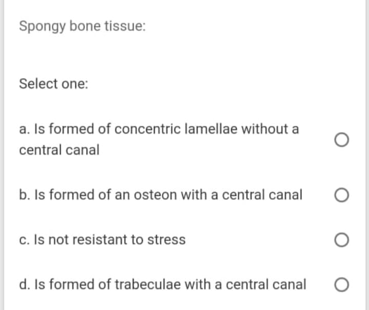 Spongy bone tissue:
Select one:
a. Is formed of concentric lamellae without a
central canal
b. Is formed of an osteon with a central canal
c. Is not resistant to stress
d. Is formed of trabeculae with a central canal
