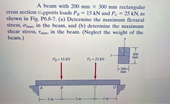 A beam with 200 mm x 300 mm rectangular
cross section supports loads PB = 15 kN and Pc = 25 kN, as
shown in Fig. P6.8-7. (a) Determine the maximum flexural
stress, max, in the beam, and (b) determine the maximum
shear stress, Tmax, in the beam. (Neglect the weight of the
beam.)
A
PB = 15 kN
2 m.
B
3 m
Pc = 25 kN
C
Z.
D
-2m-
-200
mm
T
300
mm