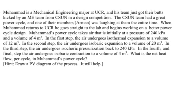 Muhammad is a Mechanical Engineering major at UCR, and his team just got their butts
kicked by an ME team from CSUN in a design competition. The CSUN team had a great
power cycle, and one of their members (Arman) was laughing at them the entire time. When
Muhammad returns to UCR he goes straight to the lab and begins working on a better power
cycle design. Muhammad's power cycle takes air that is initially at a pressure of 240 kPa
and a volume of 4 m³. In the first step, the air undergoes isothermal expansion to a volume
of 12 m. In the second step, the air undergoes isobaric expansion to a volume of 20 m². In
the third step, the air undergoes isochoric pressurization back to 240 kPa. In the fourth, and
final, step the air undergoes isobaric contraction to a volume of 4 m³. What is the net heat
flow, per cycle, in Muhammad’s power cycle?
[Hint: Draw a PV diagram of the process. It will help.]
